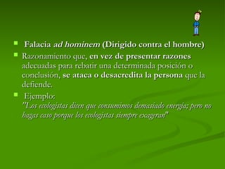  Falacia
Falacia ad hominem
ad hominem (Dirigido contra el hombre)
(Dirigido contra el hombre)
 Razonamiento que,
Razonamiento que, en vez de presentar razones
en vez de presentar razones
adecuadas para rebatir una determinada posición o
adecuadas para rebatir una determinada posición o
conclusión,
conclusión, se ataca o desacredita la persona
se ataca o desacredita la persona que la
que la
defiende.
defiende.
 Ejemplo:
Ejemplo:
"Los ecologistas dicen que consumimos demasiado energía; pero no
"Los ecologistas dicen que consumimos demasiado energía; pero no
hagas caso porque los ecologistas siempre exageran
hagas caso porque los ecologistas siempre exageran"
"
 