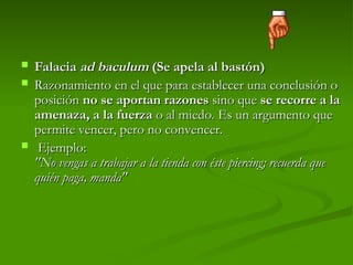  Falacia
Falacia ad baculum
ad baculum (Se apela al bastón)
(Se apela al bastón)
 Razonamiento en el que para establecer una conclusión o
Razonamiento en el que para establecer una conclusión o
posición
posición no se aportan razones
no se aportan razones sino que
sino que se recorre a la
se recorre a la
amenaza, a la fuerza
amenaza, a la fuerza o al miedo. Es un argumento que
o al miedo. Es un argumento que
permite vencer, pero no convencer.
permite vencer, pero no convencer.
 Ejemplo:
Ejemplo:
"No vengas a trabajar a la tienda con éste piercing; recuerda que
"No vengas a trabajar a la tienda con éste piercing; recuerda que
quién paga, manda"
quién paga, manda"
 