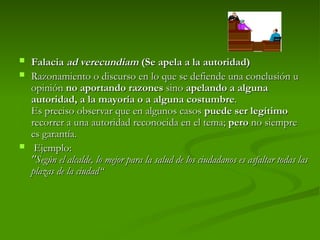  Falacia
Falacia ad verecundiam
ad verecundiam (Se apela a la autoridad)
(Se apela a la autoridad)
 Razonamiento o discurso en lo que se defiende una conclusión u
Razonamiento o discurso en lo que se defiende una conclusión u
opinión
opinión no aportando razones
no aportando razones sino
sino apelando a alguna
apelando a alguna
autoridad, a la mayoría o a alguna costumbre
autoridad, a la mayoría o a alguna costumbre.
.
Es preciso observar que en algunos casos
Es preciso observar que en algunos casos puede ser legítimo
puede ser legítimo
recorrer a una autoridad reconocida en el tema;
recorrer a una autoridad reconocida en el tema; pero
pero no siempre
no siempre
es garantía.
es garantía.
 Ejemplo:
Ejemplo:
"Según el alcalde, lo mejor para la salud de los ciudadanos es asfaltar todas las
"Según el alcalde, lo mejor para la salud de los ciudadanos es asfaltar todas las
plazas de la ciudad“
plazas de la ciudad“
 