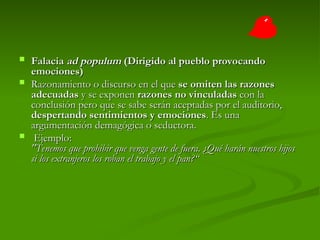  Falacia
Falacia ad populum
ad populum (Dirigido al pueblo provocando
(Dirigido al pueblo provocando
emociones)
emociones)
 Razonamiento o discurso en el que
Razonamiento o discurso en el que se omiten las razones
se omiten las razones
adecuadas
adecuadas y se exponen
y se exponen razones no vinculadas
razones no vinculadas con la
con la
conclusión pero que se sabe serán aceptadas por el auditorio,
conclusión pero que se sabe serán aceptadas por el auditorio,
despertando sentimientos y emociones
despertando sentimientos y emociones. Es una
. Es una
argumentación demagógica o seductora.
argumentación demagógica o seductora.
 Ejemplo:
Ejemplo:
"Tenemos que prohibir que venga gente de fuera. ¿Qué harán nuestros hijos
"Tenemos que prohibir que venga gente de fuera. ¿Qué harán nuestros hijos
si los extranjeros los roban el trabajo y el pan?“
si los extranjeros los roban el trabajo y el pan?“
 