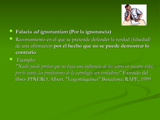  Falacia
Falacia ad ignorantiam
ad ignorantiam (Por la ignorancia)
(Por la ignorancia)
 Razonamiento en el que se pretende defender la verdad (falsedad)
Razonamiento en el que se pretende defender la verdad (falsedad)
de una afirmación
de una afirmación por el hecho que no se puede demostrar lo
por el hecho que no se puede demostrar lo
contrario
contrario.
.
 Ejemplo:
Ejemplo:
"Nadie puede probar que no haya una influencia de los astros en nuestra vida;
"Nadie puede probar que no haya una influencia de los astros en nuestra vida;
por lo tanto, las predicciones de la astrología son verdaderas"
por lo tanto, las predicciones de la astrología son verdaderas" Extraído del
Extraído del
libro: PIÑERO, Albert. "Logomàquines" Barcelona: RAPE, 1999
libro: PIÑERO, Albert. "Logomàquines" Barcelona: RAPE, 1999
 