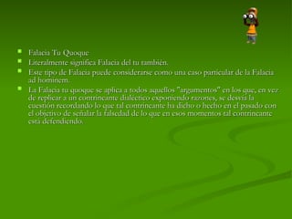  Falacia Tu Quoque
Falacia Tu Quoque
 Literalmente significa Falacia del tu también.
Literalmente significa Falacia del tu también.
 Este tipo de Falacia puede considerarse como una caso particular de la Falacia
Este tipo de Falacia puede considerarse como una caso particular de la Falacia
ad hominem.
ad hominem.
 La Falacia tu quoque se aplica a todos aquellos "argumentos" en los que, en vez
La Falacia tu quoque se aplica a todos aquellos "argumentos" en los que, en vez
de replicar a un contrincante dialéctico exponiendo razones, se desvía la
de replicar a un contrincante dialéctico exponiendo razones, se desvía la
cuestión recordando lo que tal contrincante ha dicho o hecho en el pasado con
cuestión recordando lo que tal contrincante ha dicho o hecho en el pasado con
el objetivo de señalar la falsedad de lo que en esos momentos tal contrincante
el objetivo de señalar la falsedad de lo que en esos momentos tal contrincante
está defendiendo.
está defendiendo.
 