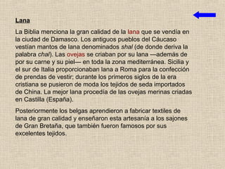 Lana
La Biblia menciona la gran calidad de la lana que se vendía en
la ciudad de Damasco. Los antiguos pueblos del Cáucaso
vestían mantos de lana denominados shal (de donde deriva la
palabra chal). Las ovejas se criaban por su lana —además de
por su carne y su piel— en toda la zona mediterránea. Sicilia y
el sur de Italia proporcionaban lana a Roma para la confección
de prendas de vestir; durante los primeros siglos de la era
cristiana se pusieron de moda los tejidos de seda importados
de China. La mejor lana procedía de las ovejas merinas criadas
en Castilla (España).
Posteriormente los belgas aprendieron a fabricar textiles de
lana de gran calidad y enseñaron esta artesanía a los sajones
de Gran Bretaña, que también fueron famosos por sus
excelentes tejidos.
 
