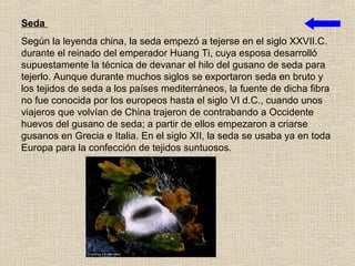 Seda
Según la leyenda china, la seda empezó a tejerse en el siglo XXVII.C.
durante el reinado del emperador Huang Ti, cuya esposa desarrolló
supuestamente la técnica de devanar el hilo del gusano de seda para
tejerlo. Aunque durante muchos siglos se exportaron seda en bruto y
los tejidos de seda a los países mediterráneos, la fuente de dicha fibra
no fue conocida por los europeos hasta el siglo VI d.C., cuando unos
viajeros que volvían de China trajeron de contrabando a Occidente
huevos del gusano de seda; a partir de ellos empezaron a criarse
gusanos en Grecia e Italia. En el siglo XII, la seda se usaba ya en toda
Europa para la confección de tejidos suntuosos.
 