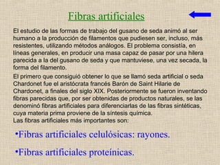 Fibras artificiales
El estudio de las formas de trabajo del gusano de seda animó al ser
humano a la producción de filamentos que pudiesen ser, incluso, más
resistentes, utilizando métodos análogos. El problema consistía, en
líneas generales, en producir una masa capaz de pasar por una hilera
parecida a la del gusano de seda y que mantuviese, una vez secada, la
forma del filamento.
El primero que consiguió obtener lo que se llamó seda artificial o seda
Chardonet fue el aristócrata francés Barón de Saint Hilarie de
Chardonet, a finales del siglo XIX. Posteriormente se fueron inventando
fibras parecidas que, por ser obtenidas de productos naturales, se las
denominó fibras artificiales para diferenciarlas de las fibras sintéticas,
cuya materia prima proviene de la síntesis química.
Las fibras artificiales más importantes son:

•Fibras artificiales celulósicas: rayones.
•Fibras artificiales proteínicas.
 