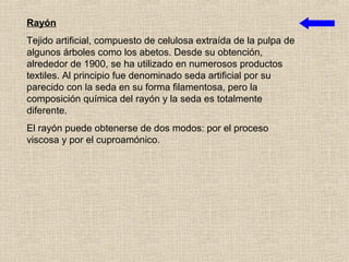Rayón
Tejido artificial, compuesto de celulosa extraída de la pulpa de
algunos árboles como los abetos. Desde su obtención,
alrededor de 1900, se ha utilizado en numerosos productos
textiles. Al principio fue denominado seda artificial por su
parecido con la seda en su forma filamentosa, pero la
composición química del rayón y la seda es totalmente
diferente.
El rayón puede obtenerse de dos modos: por el proceso
viscosa y por el cuproamónico.
 