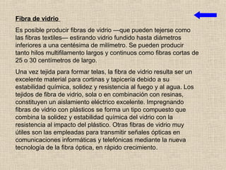 Fibra de vidrio
Es posible producir fibras de vidrio —que pueden tejerse como
las fibras textiles— estirando vidrio fundido hasta diámetros
inferiores a una centésima de milímetro. Se pueden producir
tanto hilos multifilamento largos y continuos como fibras cortas de
25 o 30 centímetros de largo.
Una vez tejida para formar telas, la fibra de vidrio resulta ser un
excelente material para cortinas y tapicería debido a su
estabilidad química, solidez y resistencia al fuego y al agua. Los
tejidos de fibra de vidrio, sola o en combinación con resinas,
constituyen un aislamiento eléctrico excelente. Impregnando
fibras de vidrio con plásticos se forma un tipo compuesto que
combina la solidez y estabilidad química del vidrio con la
resistencia al impacto del plástico. Otras fibras de vidrio muy
útiles son las empleadas para transmitir señales ópticas en
comunicaciones informáticas y telefónicas mediante la nueva
tecnología de la fibra óptica, en rápido crecimiento.
 