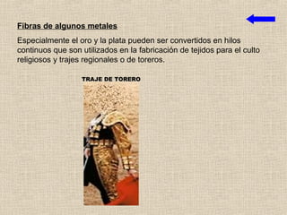 Fibras de algunos metales
Especialmente el oro y la plata pueden ser convertidos en hilos
continuos que son utilizados en la fabricación de tejidos para el culto
religiosos y trajes regionales o de toreros.

                  TRAJE DE TORERO
 