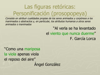 Las figuras retóricas: Personificación (prosopopeya) “ Al verla se ha levantado el  viento que nunca duerme ” F. García Lorca “ Como una  mariposa la viola  apenas viola el reposo del aire” Ángel González Consiste en atribuir cualidades propias de los seres animados y corpóreos a los inanimados o abstractos y, en particular, los atributos humanos a otros seres animados o inanimados 