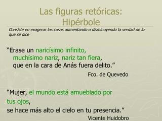 Las figuras retóricas: Hipérbole “ Erase un  naricísimo infinito,  muchísimo nariz ,  nariz tan fiera ,  que en la cara de Anás fuera delito.” Fco. de Quevedo “ Mujer,  el mundo está amueblado por tus ojos , se hace más alto el cielo en tu presencia.” Vicente Huidobro Consiste en exagerar las cosas aumentando o disminuyendo la verdad de lo que se dice   