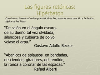 Las figuras retóricas: Hipérbaton “ De salón en el ángulo oscuro, de su dueño tal vez olvidada, silenciosa y cubierta de polvo veíase el arpa.” Gustavo Adolfo Bécker “ Abanicos de aplausos, en bandadas, descienden, giradores, del tendido, la ronda a coronar de las espadas.” Rafael Alberti Consiste en invertir el orden gramatical de las palabras en la oración y la ilación lógica de las ideas 