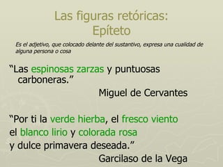 Las figuras retóricas: Epíteto “ Las  espinosas zarzas  y puntuosas carboneras.” Miguel de Cervantes “ Por ti la  verde hierba , el  fresco viento el  blanco lirio  y  colorada rosa y dulce primavera deseada.” Garcilaso de la Vega Es el adjetivo, que colocado delante del sustantivo, expresa una cualidad de alguna persona o cosa  