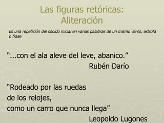 Las figuras retóricas: Aliteración “ ...con el ala aleve del leve, abanico.” Rubén Darío “ Rodeado por las ruedas de los relojes, como un carro que nunca llega” Leopoldo Lugones Es una repetición del sonido inicial en varias palabras de un mismo verso, estrofa o frase  