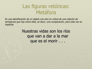 Nuestras vidas son los ríos que van a dar a la mar que es el morir . . . Las figuras retóricas: Metáfora Es una identificación de un objeto con otro en virtud de una relación de semejanza que hay entre ellos, es decir, una comparación, pero esta vez es implícita. 