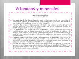 Vitaminas y minerales
Valor Energético
 Las calorías de la fruta dependen casi exclusivamente de su contenido de
hidratos de carbono, a excepción del caso del aguacate y del coco, frutas en las
que el contenido graso determina su valor energético.
 Hidratos de carbono: los azúcares o hidratos de carbono simples (fructosa,
glucosa, sacarosa...) confieren el sabor dulce a las frutas maduras y suponen un
5-18% del peso de la porción comestible.
 Las manzanas y las peras son ricas en fructosa. En las frutas se encuentran
también otros mono y disacáridos como la xilosa, la arabinosa, la manosa y la
maltosa. Las ciruelas y las peras contienen cantidades relativamente altas de
sorbitol, una sustancia emparentada con los azúcares, que posee un conocido
efecto laxante.
 En menor presentan hidratos de carbono complejos (almidón). Las frutas no
maduras poseen entre un 0,5-2% de almidón, pero conforme van madurando ese
porcentaje disminuye hasta casi desaparecer, salvo en los plátanos maduros, en
los que el almidón puede superar el 3% de su peso total.
 Grasas: su contenido es casi inapreciable (0,1-0,5%), excepto en el aguacate,
que aporta un 14% de grasa, especialmente ácido oleico, saludable (72% del total
de grasa) y en el coco, con un 35% de grasa, mayoritariamente saturada (88,6%
del total de grasa), menos saludable.
 