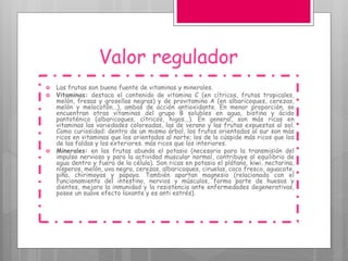Valor regulador
 Las frutas son buena fuente de vitaminas y minerales.
 Vitaminas: destaca el contenido de vitamina C (en cítricos, frutas tropicales,
melón, fresas y grosellas negras) y de provitamina A (en albaricoques, cerezas,
melón y melocotón...), ambas de acción antioxidante. En menor proporción, se
encuentran otras vitaminas del grupo B solubles en agua, biotina y ácido
pantoténico (albaricoques, cítricos, higos...). En general, son más ricas en
vitaminas las variedades coloreadas, las de verano y las frutas expuestas al sol.
Como curiosidad: dentro de un mismo árbol, los frutos orientados al sur son más
ricos en vitaminas que los orientados al norte; los de la cúspide más ricos que los
de las faldas y los exteriores. más ricos que los interiores.
 Minerales: en las frutas abunda el potasio (necesario para la transmisión del
impulso nervioso y para la actividad muscular normal, contribuye al equilibrio de
agua dentro y fuera de la célula). Son ricas en potasio el plátano, kiwi, nectarina,
nísperos, melón, uva negra, cerezas, albaricoques, ciruelas, coco fresco, aguacate,
piña, chirimoyas y papaya. También aportan magnesio (relacionado con el
funcionamiento del intestino, nervios y músculos, forma parte de huesos y
dientes, mejora la inmunidad y la resistencia ante enfermedades degenerativas,
posee un suave efecto laxante y es anti estrés).
 