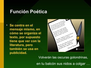 Función Poética

• Se centra en el
  mensaje mismo, en
  cómo se organiza el
  texto, por supuesto
  tiene que ver con la
  literatura, pero
  también se usa en
  publicidad.
                     Volverán las oscuras golondrinas,
                    en tu balcón sus nidos a colgar …
 