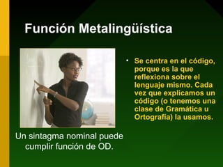 Función Metalingüística

                            • Se centra en el código,
                              porque es la que
                              reflexiona sobre el
                              lenguaje mismo. Cada
                              vez que explicamos un
                              código (o tenemos una
                              clase de Gramática u
                              Ortografía) la usamos.

Un sintagma nominal puede
  cumplir función de OD.
 