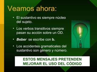 Veamos ahora:
 • El sustantivo es siempre núcleo
   del sujeto.
 • Los verbos transitivos siempre
   pasan su acción sobre un OD.
 • Beber se escribe con b.
 • Los accidentes gramaticales del
   sustantivo son género y número.

       ESTOS MENSAJES PRETENDEN
       MEJORAR EL USO DEL CÓDIGO
 