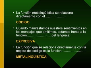 • La función metalingüística se relaciona
  directamente con el ………………
  CÓDIGO
• Cuando manifestamos nuestros sentimientos en
  los mensajes que emitimos, estamos frente a la
  función…………………..del lenguaje.
  EXPRESIVA
• La función que se relaciona directamente con la
  mejora del código es la función………………….
  METALINGÜÍSTICA
 
