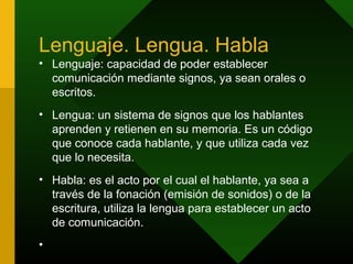 Lenguaje. Lengua. Habla
• Lenguaje: capacidad de poder establecer
  comunicación mediante signos, ya sean orales o
  escritos.
• Lengua: un sistema de signos que los hablantes
  aprenden y retienen en su memoria. Es un código
  que conoce cada hablante, y que utiliza cada vez
  que lo necesita.
• Habla: es el acto por el cual el hablante, ya sea a
  través de la fonación (emisión de sonidos) o de la
  escritura, utiliza la lengua para establecer un acto
  de comunicación.
•
 