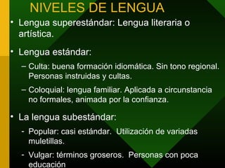 NIVELES DE LENGUA
• Lengua superestándar: Lengua literaria o
  artística.
• Lengua estándar:
  – Culta: buena formación idiomática. Sin tono regional.
    Personas instruidas y cultas.
  – Coloquial: lengua familiar. Aplicada a circunstancia
    no formales, animada por la confianza.

• La lengua subestándar:
  - Popular: casi estándar. Utilización de variadas
    muletillas.
  - Vulgar: términos groseros. Personas con poca
    educación
 