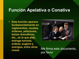 Función Apelativa o Conativa

• Esta función aparece
  fundamentalmente en
  reglamentos, recetas,
  órdenes, peticiones,
  textos dramáticos,
  etc., es la que pide,
  entrega normas,
  ordena, sugiere y
  averigua, entre otras
  cosas.                Me firma este documento,
                      por favor
 