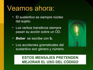 Veamos ahora:
• El sustantivo es siempre núcleo
del sujeto.
• Los verbos transitivos siempre
pasan su acción sobre un OD.
• Beber se escribe con b.
• Los accidentes gramaticales del
sustantivo son género y número.
ESTOS MENSAJES PRETENDEN
MEJORAR EL USO DEL CÓDIGO
 