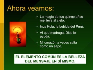 Ahora veamos:
• La magia de tus quince años
me lleva al cielo.
• Inca Kola, la bebida del Perú.
• Al que madruga, Dios le
ayuda.
• Mi corazón a veces salta
como un sapo.
EL ELEMENTO COMÚN ES LA BELLEZA
DEL MENSAJE EN SÍ MISMO.
 