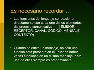 Es necesario recordar …
• Las funciones del lenguaje se relacionan
directamente con cada uno de los elementos
del proceso comunicativo ( EMISOR,
RECEPTOR, CANAL, CÓDIGO, MENSAJE,
CONTEXTO)
• Cuando se emite un mensaje, no sólo una
función está presente en él. Pueden haber
varias funciones en un mismo mensaje, pero
una de ellas siempre es predominante.
 