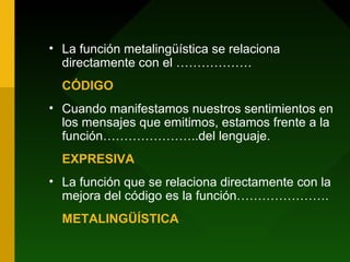 • La función metalingüística se relaciona
directamente con el ………………
CÓDIGO
• Cuando manifestamos nuestros sentimientos en
los mensajes que emitimos, estamos frente a la
función…………………..del lenguaje.
EXPRESIVA
• La función que se relaciona directamente con la
mejora del código es la función………………….
METALINGÜÍSTICA
 
