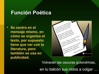 Función Poética
• Se centra en el
mensaje mismo, en
cómo se organiza el
texto, por supuesto
tiene que ver con la
literatura, pero
también se usa en
publicidad.
Volverán las oscuras golondrinas,
en tu balcón sus nidos a colgar …
 