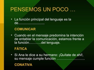 PENSEMOS UN POCO …
• La función principal del lenguaje es la
de............................
COMUNICAR
• Cuando en el mensaje predomina la intención
de entablar la comunicación, estamos frente a
la función………..del lenguaje.
FÁTICA
• Si Ana le dice a su hermano: ¡Quítate de ahí!,
su mensaje cumple función …………………….
CONATIVA
 