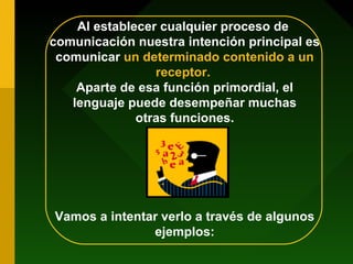 Al establecer cualquier proceso de
comunicación nuestra intención principal es
comunicar un determinado contenido a un
receptor.
Aparte de esa función primordial, el
lenguaje puede desempeñar muchas
otras funciones.
Vamos a intentar verlo a través de algunos
ejemplos:
 