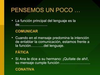 PENSEMOS UN POCO …
• La función principal del lenguaje es la
de............................
COMUNICAR
• Cuando en el mensaje predomina la intención
de entablar la comunicación, estamos frente a
la función………..del lenguaje.
FÁTICA
• Si Ana le dice a su hermano: ¡Quítate de ahí!,
su mensaje cumple función …………………….
CONATIVA
 