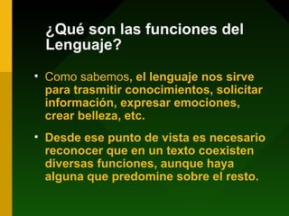 ¿Qué son las funciones del
Lenguaje?
• Como sabemos, el lenguaje nos sirve
para trasmitir conocimientos, solicitar
información, expresar emociones,
crear belleza, etc.
• Desde ese punto de vista es necesario
reconocer que en un texto coexisten
diversas funciones, aunque haya
alguna que predomine sobre el resto.
 