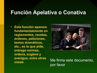 Función Apelativa o Conativa
• Esta función aparece
fundamentalmente en
reglamentos, recetas,
órdenes, peticiones,
textos dramáticos,
etc., es la que pide,
entrega normas,
ordena, sugiere y
averigua, entre otras
cosas.
Me firma este documento,
por favor
 