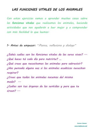 LAS FUNCIONES VITALES DE LOS ANIMALES
Con estos ejercicios vamos a aprender muchas cosas sobre
las funciones vitales que realizamos los animales, haciendo
actividades que nos ayudarán a leer mejor y a comprender
con más facilidad lo que leemos.
1- Antes de empezar: “Piensa, reflexiona y dialoga”
¿Sabés cuáles son las funciones vitales de los seres vivos? ...
¿Qué haces tú cada día para nutrirte? …
¿Qué crees que necesitamos los animales para sobrevivir?
¿Has pensado alguna vez si los animales acuáticos necesitan
respirar?
¿Crees que todos los animales nacemos del mismo
modo? ...
¿Cuáles son tus órganos de los sentidos y para que te
sirven? ...
Carmen Cañuelo
www.ladislexia.net
 