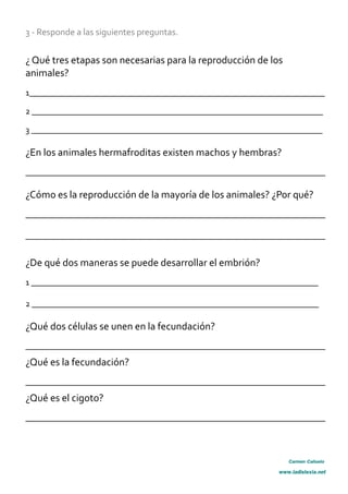 3 - Responde a las siguientes preguntas.
¿ Qué tres etapas son necesarias para la reproducción de los
animales?
1_____________________________________________________________________
2 ____________________________________________________________________
3 ____________________________________________________________________
¿En los animales hermafroditas existen machos y hembras?
______________________________________________________________________
¿Cómo es la reproducción de la mayoría de los animales? ¿Por qué?
______________________________________________________________________
______________________________________________________________________
¿De qué dos maneras se puede desarrollar el embrión?
1 ___________________________________________________________________
2 ___________________________________________________________________
¿Qué dos células se unen en la fecundación?
______________________________________________________________________
¿Qué es la fecundación?
______________________________________________________________________
¿Qué es el cigoto?
______________________________________________________________________
Carmen Cañuelo
www.ladislexia.net
 
