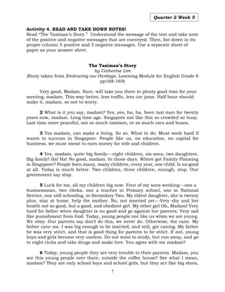 7
Quarter 2 Week 5
Activity 4. READ AND TAKE DOWN NOTES!
Read “The Taximan’s Story.” Understand the message of the text and take note
of the positive and negative messages that are conveyed. Then, list down in its
proper column 5 positive and 5 negative messages. Use a separate sheet of
paper as your answer sheet.
The Taximan’s Story
by Catherine Lim
(Story taken from Embracing our Heritage, Learning Module for English Grade 8
pp168-169)
Very good, Madam. Sure, will take you there in plenty good time for your
meeting, madam. This way better, less traffic, less car jams. Half hour should
make it, madam, so not to worry.
2 What is it you say, madam? Yes, yes, ha, ha, been taxi man for twenty
years now, madam. Long time ago. Singapore not like this so crowded so busy.
Last time more peaceful, not so much taximen, or so much cars and buses.
3 Yes madam, can make a living. So so. What to do. Must work hard if
wants to success in Singapore. People like us, no education, no capital for
business, we must sweat to earn money for wife and children.
4 Yes, madam, quite big family---eight children, six sons, two daughters.
Big family! Ha! Ha! No good, madam. In those days. Where got Family Planning
in Singapore? People born many, many children, every year, one child. Is no good
at all. Today is much better. Two children, three children, enough, stop. Our
government say stop.
5 Luck for me, all my children big now. Four of my sons working---one a
businessman, two clerks, one a teacher in Primary school, one in National
Service, one still schooling, in Secondary Two. My eldest daughter, she is twenty
plus, stay at home, help the mother. No, not married yet---Very shy and her
health not so good, but a good, and obedient girl. My other girl Oh, Madam! Very
hard for father when daughter is no good and go against her parents. Very sad
like punishment from God. Today, young people not like us when we are young.
We obey. Our parents say don’t do this, we never do. Otherwise, the cane. My
father cane me. I was big enough to be married, and still, got caning. My father
he was very strict, and that is good thing for parents to be strict. If not, young
boys and girls become very useless. Do not want to study, but run away, and go
to night clubs and take drugs and make love. You agree with me madam?
6 Today, young people they are very trouble to their parents. Madam, you
see this young people over there, outside the coffee house? See what I mean,
madam? They are only school boys and school girls, but they act like big shots,
 
