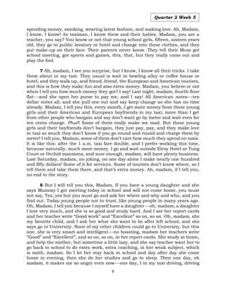 8
Quarter 2 Week 5
spending money, smoking, wearing latest fashion, and making love. Ah, Madam,
I know, I know! As taximan, I know them and their habits. Madam, you are a
teacher, you say? You know or not that young school girls, fifteen, sixteen years
old, they go to public lavatory or hotel and change into these clothes, and they
put make-up on their face. Their parents never know. They tell their Mum got
school meeting, got sports and games, this, that, but they really come out and
play the fool.
7 Ah, madam, I see you surprise, but I know, I know all their tricks. I take
them about in my taxi. They usual is wait in bowling alley or coffee house or
hotel, and they walk up, and friend, friend, the European and American tourists,
and this is how they make fun and also extra money. Madam, you believe or not
when I tell you how much money they got? I say! Last night, madam, fourth floor
flat---and she open her purse to pay me, and I say! All American notes---ten
dollar notes all, and she pull one out and say keep change as she has no time
already. Madam, I tell you this, every month, I get more money from these young
girls and their American and European boyfriends in my taxi, more than I get
from other people who bargain and say don’t want go by meter and wait even for
ten cents change. Phui!! Some of them really make me mad. But these young
girls and their boyfriends don’t bargain, they just pay, pay, and they make love
in taxi so much they don’t know if you go round and round and charge them by
meter! I tell you, Madam, some of them don’t care how much they spend on taxis.
It is like this: after the 1 a.m. taxi fare double, and I prefer working this time,
because naturally, much more money. I go and wait outside Elroy Hotel or Tung
Court or Orchid mansions, and sure enough, madam, will have plenty business.
Last Saturday, madam, no joking, on one day alone I make nearly one hundred
and fifty dollars! Some of it for services. Some of tourists don’t know where, so I
tell them and take them there, and that’s extra money. Ah, madam, if I tell you,
no end to the story.
8 But I will tell you this, Madam. If you have a young daughter and she
says Mummy I got meeting today in school and will not come home, you must
not say, Yes, yes but you must go and ask her where and why and who, and you
find out. Today young people not to trust, like young people in many years ago.
Oh, Madam, I tell you because I myself have a daughter---oh, madam, a daughter
I love very much, and she is so good and study hard. And I see her report cards
and her teacher write “Good work” and “Excellent” so on, so on. Oh, madam, she
my favorite child, and I ask her what she want to be after left school, and she
says go to University. None of my other children could go to University, but this
one, she is very smart and intelligent---no boasting, madam her teachers write
“Good” and “Excellent”, and so on, so on, in her report cards. She study at home,
and help the mother, but sometime a little lazy, and she say teacher want her to
go back to school to do extra work, extra coaching, in her weak subject, which
is math, madam. So I let her stay back in school and day after day she come
home in evening, then she do her studies and go to sleep. Then one day, oh
madam, it makes me so angry even now---one day, I in my taxi driving, driving
 