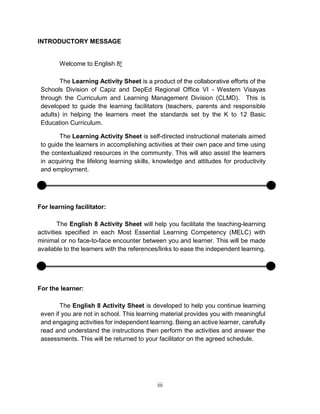 iii
INTRODUCTORY MESSAGE
Welcome to English 8!
The Learning Activity Sheet is a product of the collaborative efforts of the
Schools Division of Capiz and DepEd Regional Office VI - Western Visayas
through the Curriculum and Learning Management Division (CLMD). This is
developed to guide the learning facilitators (teachers, parents and responsible
adults) in helping the learners meet the standards set by the K to 12 Basic
Education Curriculum.
The Learning Activity Sheet is self-directed instructional materials aimed
to guide the learners in accomplishing activities at their own pace and time using
the contextualized resources in the community. This will also assist the learners
in acquiring the lifelong learning skills, knowledge and attitudes for productivity
and employment.
For learning facilitator:
The English 8 Activity Sheet will help you facilitate the teaching-learning
activities specified in each Most Essential Learning Competency (MELC) with
minimal or no face-to-face encounter between you and learner. This will be made
available to the learners with the references/links to ease the independent learning.
For the learner:
The English 8 Activity Sheet is developed to help you continue learning
even if you are not in school. This learning material provides you with meaningful
and engaging activities for independent learning. Being an active learner, carefully
read and understand the instructions then perform the activities and answer the
assessments. This will be returned to your facilitator on the agreed schedule.
 