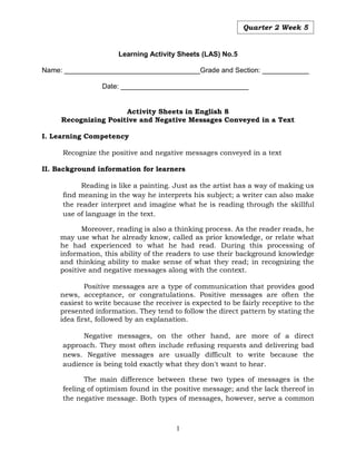 1
Quarter 2 Week 5
Learning Activity Sheets (LAS) No.5
Name: ___________________________________Grade and Section: ____________
Date: _________________________________
Activity Sheets in English 8
Recognizing Positive and Negative Messages Conveyed in a Text
I. Learning Competency
Recognize the positive and negative messages conveyed in a text
II. Background information for learners
Reading is like a painting. Just as the artist has a way of making us
find meaning in the way he interprets his subject; a writer can also make
the reader interpret and imagine what he is reading through the skillful
use of language in the text.
Moreover, reading is also a thinking process. As the reader reads, he
may use what he already know, called as prior knowledge, or relate what
he had experienced to what he had read. During this processing of
information, this ability of the readers to use their background knowledge
and thinking ability to make sense of what they read; in recognizing the
positive and negative messages along with the context.
Positive messages are a type of communication that provides good
news, acceptance, or congratulations. Positive messages are often the
easiest to write because the receiver is expected to be fairly receptive to the
presented information. They tend to follow the direct pattern by stating the
idea first, followed by an explanation.
Negative messages, on the other hand, are more of a direct
approach. They most often include refusing requests and delivering bad
news. Negative messages are usually difficult to write because the
audience is being told exactly what they don't want to hear.
The main difference between these two types of messages is the
feeling of optimism found in the positive message; and the lack thereof in
the negative message. Both types of messages, however, serve a common
 
