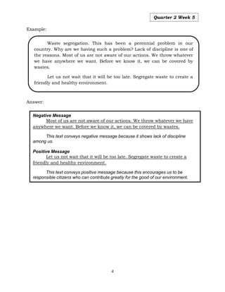 4
Quarter 2 Week 5
Example:
Answer:
Negative Message
Most of us are not aware of our actions. We throw whatever we have
anywhere we want. Before we know it, we can be covered by wastes.
This text conveys negative message because it shows lack of discipline
among us.
Positive Message
Let us not wait that it will be too late. Segregate waste to create a
friendly and healthy environment.
This text conveys positive message because this encourages us to be
responsible citizens who can contribute greatly for the good of our environment.
Waste segregation. This has been a perennial problem in our
country. Why are we having such a problem? Lack of discipline is one of
the reasons. Most of us are not aware of our actions. We throw whatever
we have anywhere we want. Before we know it, we can be covered by
wastes.
Let us not wait that it will be too late. Segregate waste to create a
friendly and healthy environment.
 