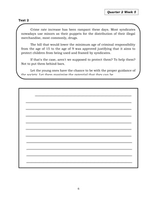 6
Quarter 2 Week 5
Text 2
Crime rate increase has been rampant these days. Most syndicates
nowadays use minors as their puppets for the distribution of their illegal
merchandise, most commonly, drugs.
The bill that would lower the minimum age of criminal responsibility
from the age of 15 to the age of 9 was approved justifying that it aims to
protect children from being used and framed by syndicates.
If that's the case, aren't we supposed to protect them? To help them?
Not to put them behind bars.
Let the young ones have the chance to be with the proper guidance of
the society. Let them maximize the potential that they can be.
 