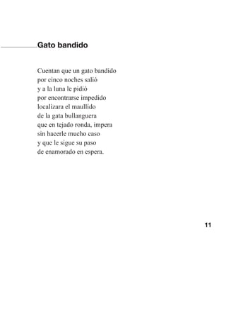 11
Gato bandido
Cuentan que un gato bandido
por cinco noches salió
y a la luna le pidió
por encontrarse impedido
localizara el maullido
de la gata bullanguera
que en tejado ronda, impera
sin hacerle mucho caso
y que le sigue su paso
de enamorado en espera.
Las gallinas van en tren.indd 11 27/10/21 16:22
 