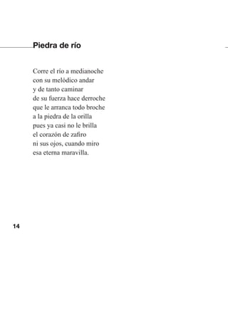14
Piedra de río
Corre el río a medianoche
con su melódico andar
y de tanto caminar
de su fuerza hace derroche
que le arranca todo broche
a la piedra de la orilla
pues ya casi no le brilla
el corazón de zafiro
ni sus ojos, cuando miro
esa eterna maravilla.
Las gallinas van en tren.indd 14 27/10/21 16:22
 