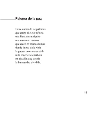 15
Paloma de la paz
Entre un bando de palomas
que cruza el cielo infinito
una lleva en su piquito
una rama con aromas
que crece en lejanas lomas
donde la paz da la vida
la guerra no es consentida
ni la muerte se enarbola
en el avión que desola
la humanidad dividida.
Las gallinas van en tren.indd 15 27/10/21 16:22
 