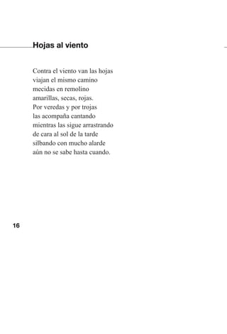 16
Hojas al viento
Contra el viento van las hojas
viajan el mismo camino
mecidas en remolino
amarillas, secas, rojas.
Por veredas y por trojas
las acompaña cantando
mientras las sigue arrastrando
de cara al sol de la tarde
silbando con mucho alarde
aún no se sabe hasta cuando.
Las gallinas van en tren.indd 16 27/10/21 16:22
 
