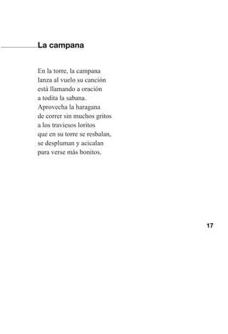 17
La campana
En la torre, la campana
lanza al vuelo su canción
está llamando a oración
a todita la sabana.
Aprovecha la haragana
de correr sin muchos gritos
a los traviesos loritos
que en su torre se resbalan,
se despluman y acicalan
para verse más bonitos.
Las gallinas van en tren.indd 17 27/10/21 16:22
 